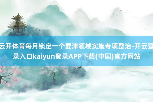 云开体育每月锁定一个要津领域实施专项整治-开云登录入口kaiyun登录APP下载(中国)官方网站