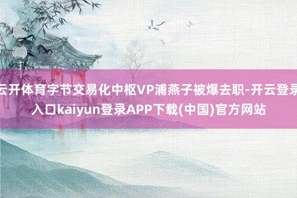 云开体育字节交易化中枢VP浦燕子被爆去职-开云登录入口kaiyun登录APP下载(中国)官方网站