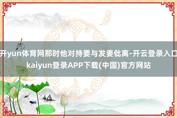 开yun体育网那时他对持要与发妻仳离-开云登录入口kaiyun登录APP下载(中国)官方网站