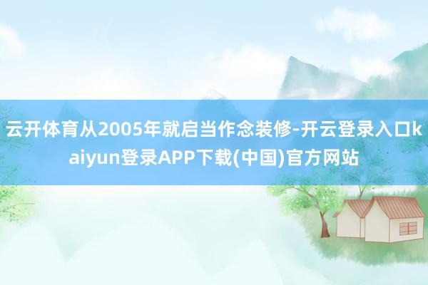 云开体育从2005年就启当作念装修-开云登录入口kaiyun登录APP下载(中国)官方网站