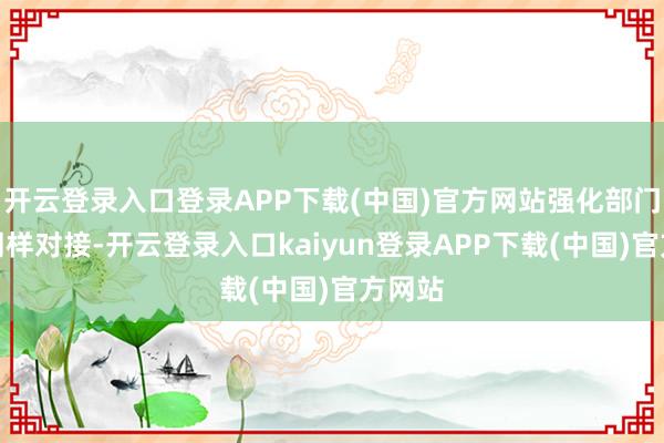 开云登录入口登录APP下载(中国)官方网站强化部门纵横同样对接-开云登录入口kaiyun登录APP下载(中国)官方网站