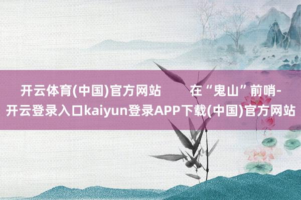 开云体育(中国)官方网站        在“鬼山”前哨-开云登录入口kaiyun登录APP下载(中国)官方网站