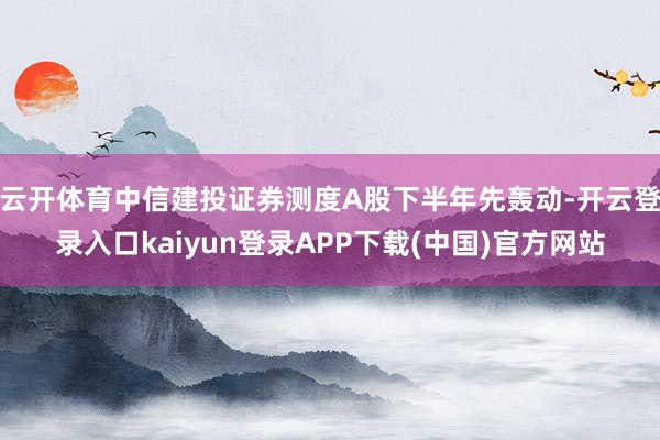 云开体育中信建投证券测度A股下半年先轰动-开云登录入口kaiyun登录APP下载(中国)官方网站