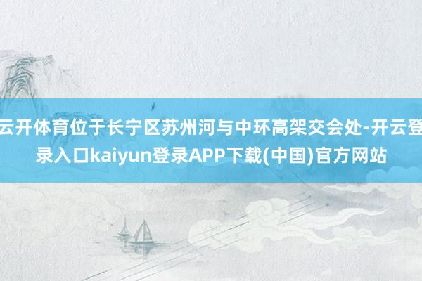 云开体育位于长宁区苏州河与中环高架交会处-开云登录入口kaiyun登录APP下载(中国)官方网站