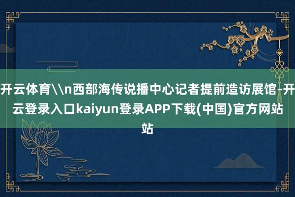 开云体育\n西部海传说播中心记者提前造访展馆-开云登录入口kaiyun登录APP下载(中国)官方网站