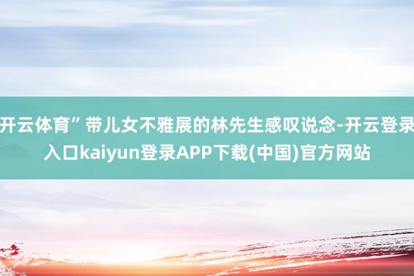 开云体育”带儿女不雅展的林先生感叹说念-开云登录入口kaiyun登录APP下载(中国)官方网站