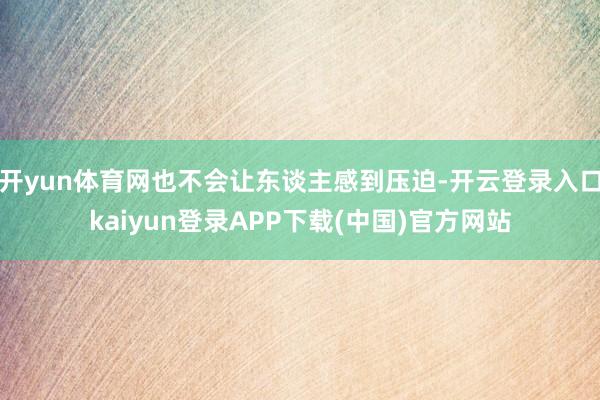 开yun体育网也不会让东谈主感到压迫-开云登录入口kaiyun登录APP下载(中国)官方网站