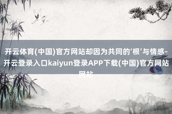 开云体育(中国)官方网站却因为共同的‘根’与情感-开云登录入口kaiyun登录APP下载(中国)官方网站