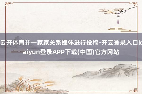 云开体育并一家家关系媒体进行投稿-开云登录入口kaiyun登录APP下载(中国)官方网站
