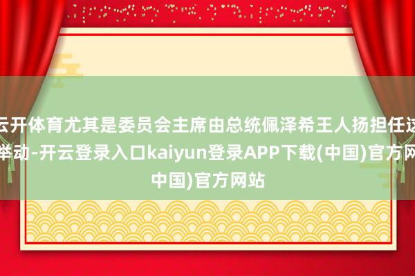 云开体育尤其是委员会主席由总统佩泽希王人扬担任这一举动-开云登录入口kaiyun登录APP下载(中国)官方网站
