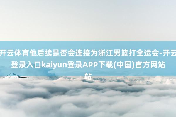 开云体育他后续是否会连接为浙江男篮打全运会-开云登录入口kaiyun登录APP下载(中国)官方网站