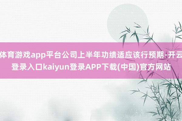 体育游戏app平台公司上半年功绩适应该行预期-开云登录入口kaiyun登录APP下载(中国)官方网站
