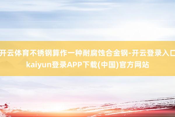 开云体育不锈钢算作一种耐腐蚀合金钢-开云登录入口kaiyun登录APP下载(中国)官方网站