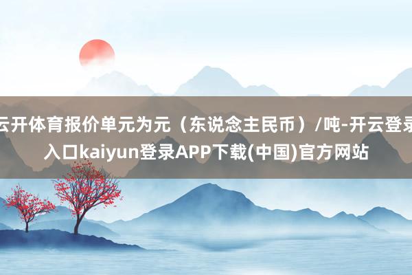 云开体育报价单元为元(东说念主民币)/吨-开云登录入口kaiyun登录APP下载(中国)官方网站