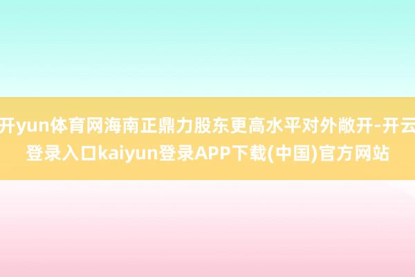 开yun体育网海南正鼎力股东更高水平对外敞开-开云登录入口kaiyun登录APP下载(中国)官方网站