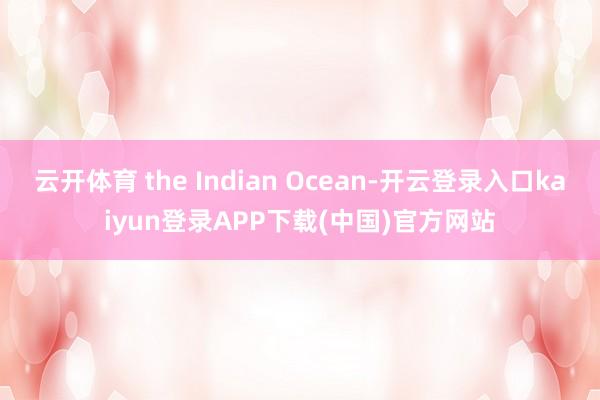 云开体育 the Indian Ocean-开云登录入口kaiyun登录APP下载(中国)官方网站