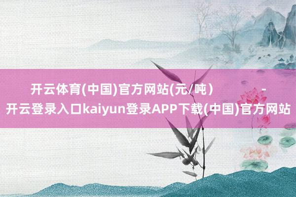 开云体育(中国)官方网站(元/吨）            -开云登录入口kaiyun登录APP下载(中国)官方网站