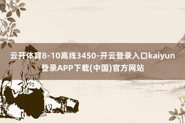 云开体育8-10高线3450-开云登录入口kaiyun登录APP下载(中国)官方网站