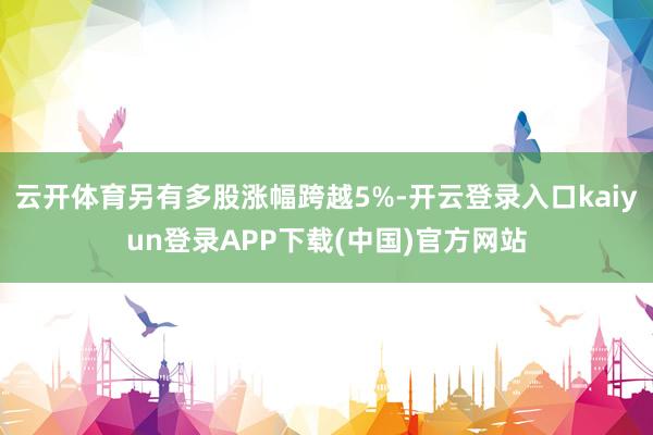 云开体育另有多股涨幅跨越5%-开云登录入口kaiyun登录APP下载(中国)官方网站