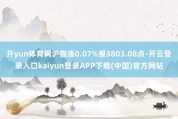 开yun体育网沪指涨0.07%报3803.08点-开云登录入口kaiyun登录APP下载(中国)官方网站