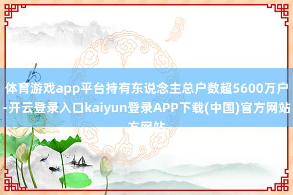 体育游戏app平台持有东说念主总户数超5600万户-开云登录入口kaiyun登录APP下载(中国)官方网站
