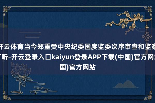 开云体育当今郑重受中央纪委国度监委次序审查和监察打听-开云登录入口kaiyun登录APP下载(中国)官方网站