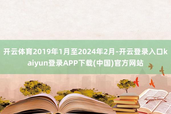 开云体育2019年1月至2024年2月-开云登录入口kaiyun登录APP下载(中国)官方网站