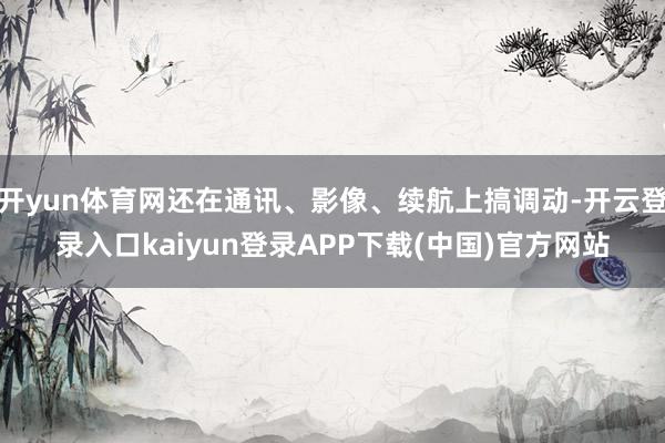 开yun体育网还在通讯、影像、续航上搞调动-开云登录入口kaiyun登录APP下载(中国)官方网站