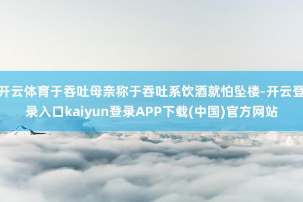 开云体育于吞吐母亲称于吞吐系饮酒就怕坠楼-开云登录入口kaiyun登录APP下载(中国)官方网站