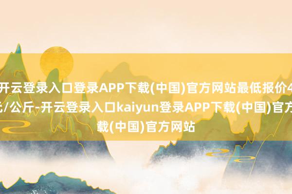 开云登录入口登录APP下载(中国)官方网站最低报价4.95元/公斤-开云登录入口kaiyun登录APP下载(中国)官方网站