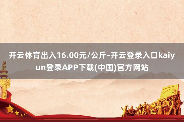 开云体育出入16.00元/公斤-开云登录入口kaiyun登录APP下载(中国)官方网站