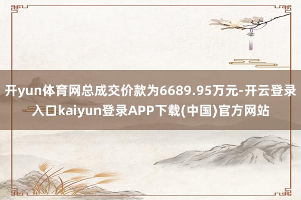 开yun体育网总成交价款为6689.95万元-开云登录入口kaiyun登录APP下载(中国)官方网站