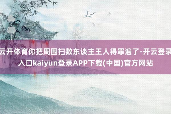 云开体育你把周围扫数东谈主王人得罪遍了-开云登录入口kaiyun登录APP下载(中国)官方网站
