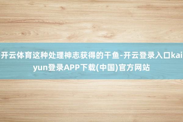 开云体育这种处理神志获得的干鱼-开云登录入口kaiyun登录APP下载(中国)官方网站