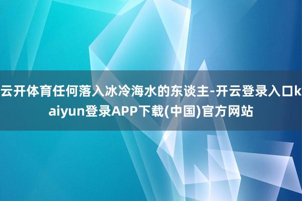 云开体育任何落入冰冷海水的东谈主-开云登录入口kaiyun登录APP下载(中国)官方网站