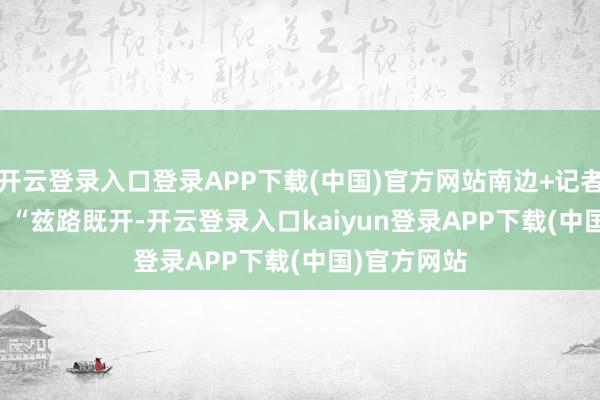 开云登录入口登录APP下载(中国)官方网站南边+记者 张由琼 摄 “兹路既开-开云登录入口kaiyun登录APP下载(中国)官方网站