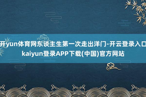 开yun体育网东谈主生第一次走出洋门-开云登录入口kaiyun登录APP下载(中国)官方网站