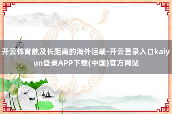 开云体育触及长距离的海外运载-开云登录入口kaiyun登录APP下载(中国)官方网站