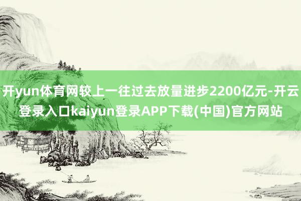 开yun体育网较上一往过去放量进步2200亿元-开云登录入口kaiyun登录APP下载(中国)官方网站