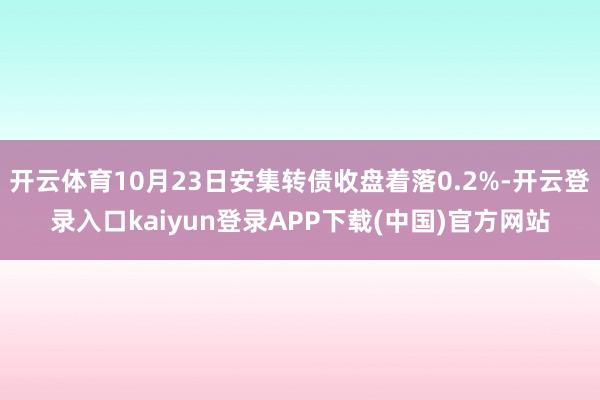 开云体育10月23日安集转债收盘着落0.2%-开云登录入口kaiyun登录APP下载(中国)官方网站