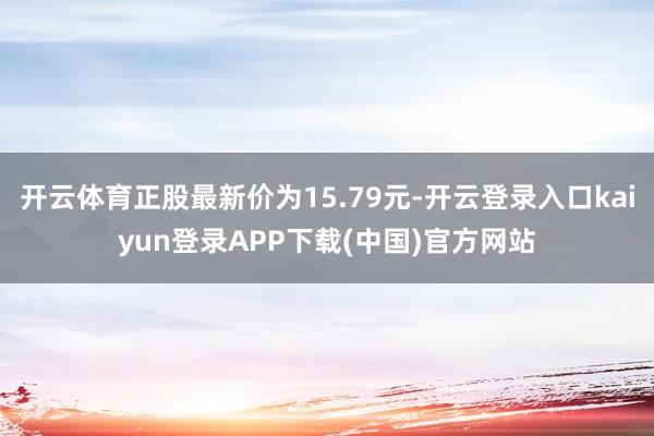 开云体育正股最新价为15.79元-开云登录入口kaiyun登录APP下载(中国)官方网站
