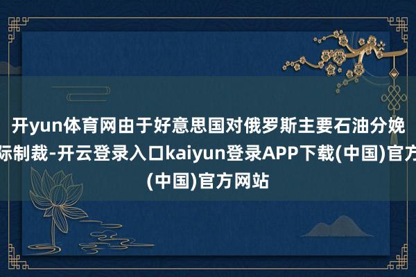 开yun体育网 由于好意思国对俄罗斯主要石油分娩商实际制裁-开云登录入口kaiyun登录APP下载(中国)官方网站
