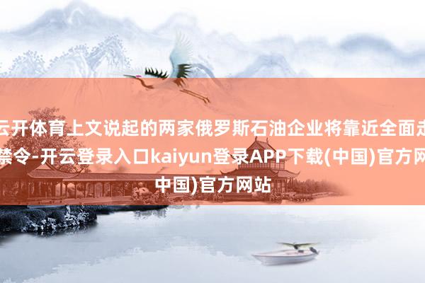 云开体育上文说起的两家俄罗斯石油企业将靠近全面走动禁令-开云登录入口kaiyun登录APP下载(中国)官方网站