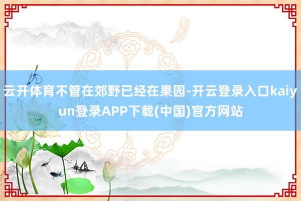 云开体育不管在郊野已经在果园-开云登录入口kaiyun登录APP下载(中国)官方网站