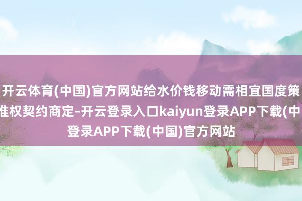 开云体育(中国)官方网站给水价钱移动需相宜国度策略端正和特准权契约商定-开云登录入口kaiyun登录APP下载(中国)官方网站