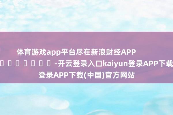 体育游戏app平台尽在新浪财经APP -开云登录入口kaiyun登录APP下载(中国)官方网站