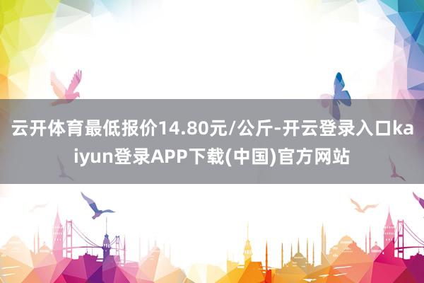 云开体育最低报价14.80元/公斤-开云登录入口kaiyun登录APP下载(中国)官方网站
