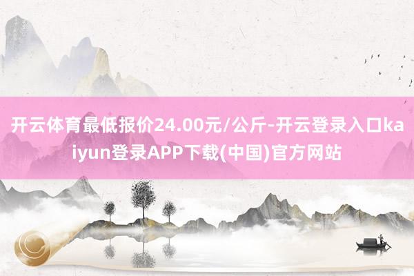 开云体育最低报价24.00元/公斤-开云登录入口kaiyun登录APP下载(中国)官方网站