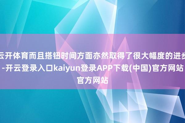 云开体育而且搭钮时间方面亦然取得了很大幅度的进步-开云登录入口kaiyun登录APP下载(中国)官方网站