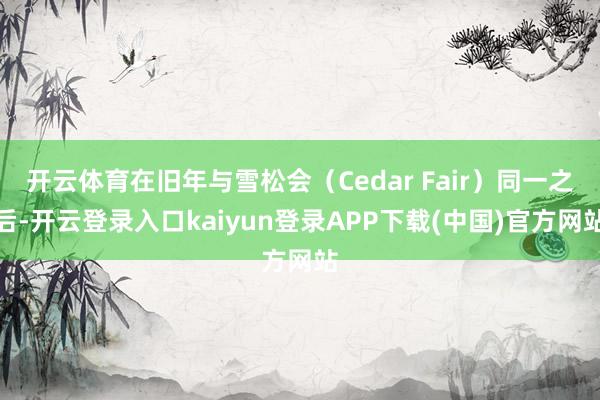 开云体育在旧年与雪松会（Cedar Fair）同一之后-开云登录入口kaiyun登录APP下载(中国)官方网站